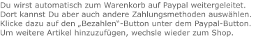 Du wirst automatisch zum Warenkorb auf Paypal weitergeleitet. Dort kannst Du aber auch andere Zahlungsmethoden auswählen.Klicke dazu auf den „Bezahlen“-Button unter dem Paypal-Button.  Um weitere Artikel hinzuzufügen, wechsle wieder zum Shop.